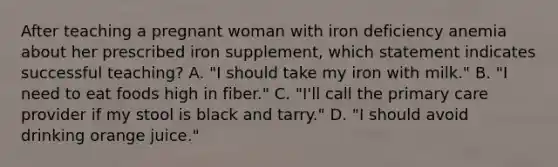 After teaching a pregnant woman with iron deficiency anemia about her prescribed iron supplement, which statement indicates successful teaching? A. "I should take my iron with milk." B. "I need to eat foods high in fiber." C. "I'll call the primary care provider if my stool is black and tarry." D. "I should avoid drinking orange juice."