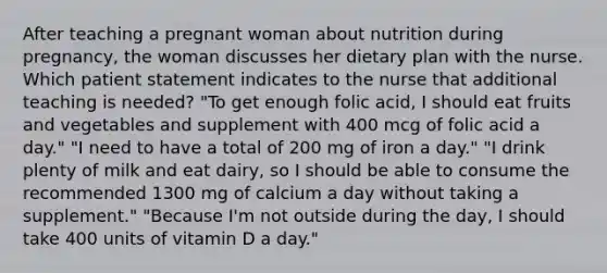 After teaching a pregnant woman about nutrition during pregnancy, the woman discusses her dietary plan with the nurse. Which patient statement indicates to the nurse that additional teaching is needed? "To get enough folic acid, I should eat fruits and vegetables and supplement with 400 mcg of folic acid a day." "I need to have a total of 200 mg of iron a day." "I drink plenty of milk and eat dairy, so I should be able to consume the recommended 1300 mg of calcium a day without taking a supplement." "Because I'm not outside during the day, I should take 400 units of vitamin D a day."