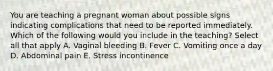 You are teaching a pregnant woman about possible signs indicating complications that need to be reported immediately. Which of the following would you include in the teaching? Select all that apply A. Vaginal bleeding B. Fever C. Vomiting once a day D. Abdominal pain E. Stress incontinence