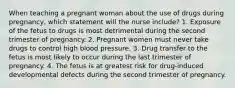 When teaching a pregnant woman about the use of drugs during pregnancy, which statement will the nurse include? 1. Exposure of the fetus to drugs is most detrimental during the second trimester of pregnancy. 2. Pregnant women must never take drugs to control high blood pressure. 3. Drug transfer to the fetus is most likely to occur during the last trimester of pregnancy. 4. The fetus is at greatest risk for drug-induced developmental defects during the second trimester of pregnancy.