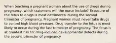 When teaching a pregnant woman about the use of drugs during pregnancy, which statement will the nurse include? Exposure of the fetus to drugs is most detrimental during the second trimester of pregnancy. Pregnant women must never take drugs to control high blood pressure. Drug transfer to the fetus is most likely to occur during the last trimester of pregnancy. The fetus is at greatest risk for drug-induced developmental defects during the second trimester of pregnancy.