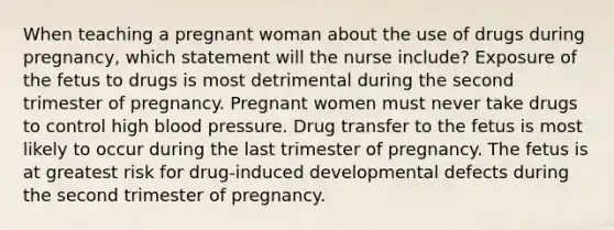 When teaching a pregnant woman about the use of drugs during pregnancy, which statement will the nurse include? Exposure of the fetus to drugs is most detrimental during the second trimester of pregnancy. Pregnant women must never take drugs to control high blood pressure. Drug transfer to the fetus is most likely to occur during the last trimester of pregnancy. The fetus is at greatest risk for drug-induced developmental defects during the second trimester of pregnancy.