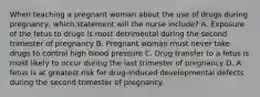 When teaching a pregnant woman about the use of drugs during pregnancy, which statement will the nurse include? A. Exposure of the fetus to drugs is most detrimental during the second trimester of pregnancy B. Pregnant woman must never take drugs to control high blood pressure C. Drug transfer to a fetus is most likely to occur during the last trimester of pregnancy D. A fetus is at greatest risk for drug-induced developmental defects during the second trimester of pregnancy.