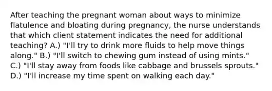 After teaching the pregnant woman about ways to minimize flatulence and bloating during pregnancy, the nurse understands that which client statement indicates the need for additional teaching? A.) "I'll try to drink more fluids to help move things along." B.) "I'll switch to chewing gum instead of using mints." C.) "I'll stay away from foods like cabbage and brussels sprouts." D.) "I'll increase my time spent on walking each day."