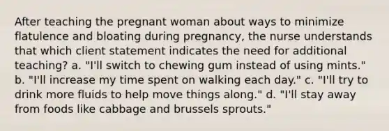 After teaching the pregnant woman about ways to minimize flatulence and bloating during pregnancy, the nurse understands that which client statement indicates the need for additional teaching? a. "I'll switch to chewing gum instead of using mints." b. "I'll increase my time spent on walking each day." c. "I'll try to drink more fluids to help move things along." d. "I'll stay away from foods like cabbage and brussels sprouts."