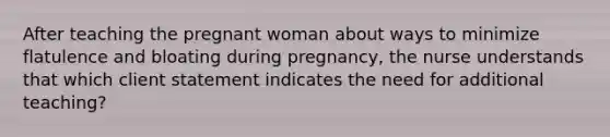 After teaching the pregnant woman about ways to minimize flatulence and bloating during pregnancy, the nurse understands that which client statement indicates the need for additional teaching?