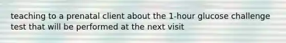 teaching to a prenatal client about the 1-hour glucose challenge test that will be performed at the next visit