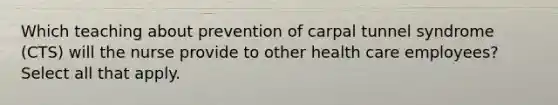 Which teaching about prevention of carpal tunnel syndrome (CTS) will the nurse provide to other health care employees? Select all that apply.