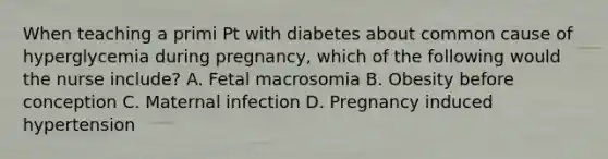 When teaching a primi Pt with diabetes about common cause of hyperglycemia during pregnancy, which of the following would the nurse include? A. Fetal macrosomia B. Obesity before conception C. Maternal infection D. Pregnancy induced hypertension