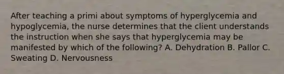 After teaching a primi about symptoms of hyperglycemia and hypoglycemia, the nurse determines that the client understands the instruction when she says that hyperglycemia may be manifested by which of the following? A. Dehydration B. Pallor C. Sweating D. Nervousness