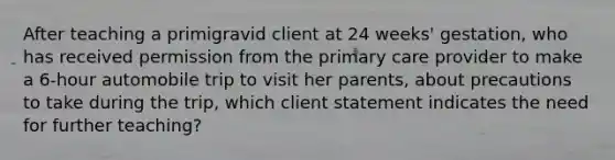 After teaching a primigravid client at 24 weeks' gestation, who has received permission from the primary care provider to make a 6-hour automobile trip to visit her parents, about precautions to take during the trip, which client statement indicates the need for further teaching?