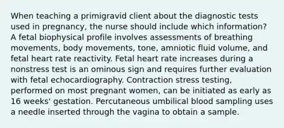 When teaching a primigravid client about the diagnostic tests used in pregnancy, the nurse should include which information? A fetal biophysical profile involves assessments of breathing movements, body movements, tone, amniotic fluid volume, and fetal heart rate reactivity. Fetal heart rate increases during a nonstress test is an ominous sign and requires further evaluation with fetal echocardiography. Contraction stress testing, performed on most pregnant women, can be initiated as early as 16 weeks' gestation. Percutaneous umbilical blood sampling uses a needle inserted through the vagina to obtain a sample.