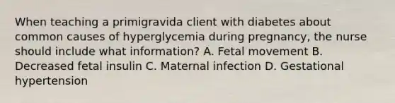 When teaching a primigravida client with diabetes about common causes of hyperglycemia during pregnancy, the nurse should include what information? A. Fetal movement B. Decreased fetal insulin C. Maternal infection D. Gestational hypertension