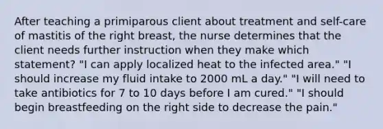 After teaching a primiparous client about treatment and self-care of mastitis of the right breast, the nurse determines that the client needs further instruction when they make which statement? "I can apply localized heat to the infected area." "I should increase my fluid intake to 2000 mL a day." "I will need to take antibiotics for 7 to 10 days before I am cured." "I should begin breastfeeding on the right side to decrease the pain."