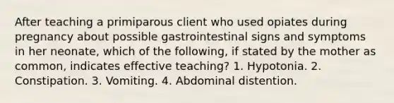 After teaching a primiparous client who used opiates during pregnancy about possible gastrointestinal signs and symptoms in her neonate, which of the following, if stated by the mother as common, indicates effective teaching? 1. Hypotonia. 2. Constipation. 3. Vomiting. 4. Abdominal distention.