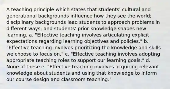 A teaching principle which states that students' cultural and generational backgrounds influence how they see the world; disciplinary backgrounds lead students to approach problems in different ways; and students' prior knowledge shapes new learning. a. "Effective teaching involves articulating explicit expectations regarding learning objectives and policies." b. "Effective teaching involves prioritizing the knowledge and skills we choose to focus on." c. "Effective teaching involves adopting appropriate teaching roles to support our learning goals." d. None of these e. "Effective teaching involves acquiring relevant knowledge about students and using that knowledge to inform our course design and classroom teaching."