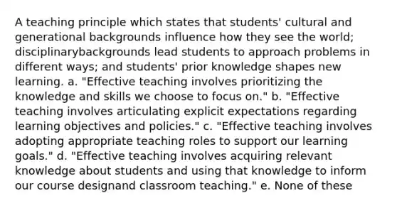 A teaching principle which states that students' cultural and generational backgrounds influence how they see the world; disciplinarybackgrounds lead students to approach problems in different ways; and students' prior knowledge shapes new learning. a. "Effective teaching involves prioritizing the knowledge and skills we choose to focus on." b. "Effective teaching involves articulating explicit expectations regarding learning objectives and policies." c. "Effective teaching involves adopting appropriate teaching roles to support our learning goals." d. "Effective teaching involves acquiring relevant knowledge about students and using that knowledge to inform our course designand classroom teaching." e. None of these