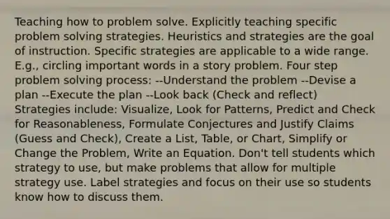 Teaching how to problem solve. Explicitly teaching specific problem solving strategies. Heuristics and strategies are the goal of instruction. Specific strategies are applicable to a wide range. E.g., circling important words in a story problem. Four step problem solving process: --Understand the problem --Devise a plan --Execute the plan --Look back (Check and reflect) Strategies include: Visualize, Look for Patterns, Predict and Check for Reasonableness, Formulate Conjectures and Justify Claims (Guess and Check), Create a List, Table, or Chart, Simplify or Change the Problem, Write an Equation. Don't tell students which strategy to use, but make problems that allow for multiple strategy use. Label strategies and focus on their use so students know how to discuss them.