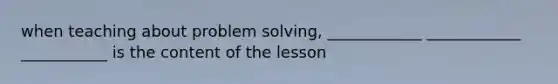 when teaching about problem solving, ____________ ____________ ___________ is the content of the lesson