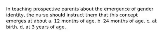 In teaching prospective parents about the emergence of gender identity, the nurse should instruct them that this concept emerges at about a. 12 months of age. b. 24 months of age. c. at birth. d. at 3 years of age.