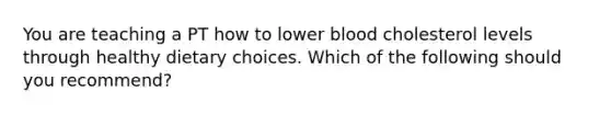 You are teaching a PT how to lower blood cholesterol levels through healthy dietary choices. Which of the following should you recommend?