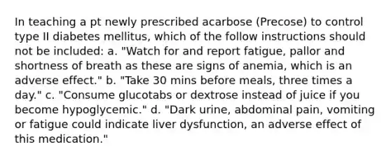 In teaching a pt newly prescribed acarbose (Precose) to control type II diabetes mellitus, which of the follow instructions should not be included: a. "Watch for and report fatigue, pallor and shortness of breath as these are signs of anemia, which is an adverse effect." b. "Take 30 mins before meals, three times a day." c. "Consume glucotabs or dextrose instead of juice if you become hypoglycemic." d. "Dark urine, abdominal pain, vomiting or fatigue could indicate liver dysfunction, an adverse effect of this medication."