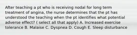 After teaching a pt who is receiving nodal for long term treatment of angina, the nurse determines that the pt has understood the teaching when the pt identifies what potential adverse effect? ( select all that apply) A. Increased exercise tolerance B. Malaise C. Dyspnea D. Cough E. Sleep disturbance