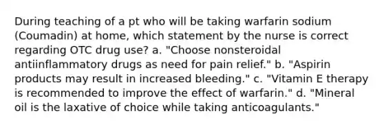 During teaching of a pt who will be taking warfarin sodium (Coumadin) at home, which statement by the nurse is correct regarding OTC drug use? a. "Choose nonsteroidal antiinflammatory drugs as need for pain relief." b. "Aspirin products may result in increased bleeding." c. "Vitamin E therapy is recommended to improve the effect of warfarin." d. "Mineral oil is the laxative of choice while taking anticoagulants."