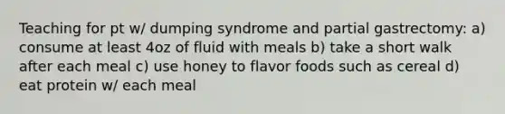 Teaching for pt w/ dumping syndrome and partial gastrectomy: a) consume at least 4oz of fluid with meals b) take a short walk after each meal c) use honey to flavor foods such as cereal d) eat protein w/ each meal