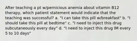 After teaching a pt w/pernicious anemia about vitamin B12 therapy, which patient statement would indicate that the teaching was successful? a. "I can take this pill w/breakfast" b. "I should take this pill at bedtime" c. "I need to inject this drug subcutaneously every day" d. "I need to inject this drug IM every 5 to 10 days"