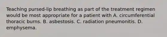 Teaching pursed-lip breathing as part of the treatment regimen would be most appropriate for a patient with A. circumferential thoracic burns. B. asbestosis. C. radiation pneumonitis. D. emphysema.