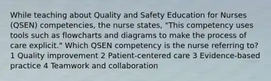 While teaching about Quality and Safety Education for Nurses (QSEN) competencies, the nurse states, "This competency uses tools such as flowcharts and diagrams to make the process of care explicit." Which QSEN competency is the nurse referring to? 1 Quality improvement 2 Patient-centered care 3 Evidence-based practice 4 Teamwork and collaboration