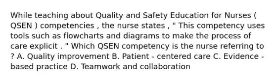 While teaching about Quality and Safety Education for Nurses ( QSEN ) competencies , the nurse states , " This competency uses tools such as flowcharts and diagrams to make the process of care explicit . " Which QSEN competency is the nurse referring to ? A. Quality improvement B. Patient - centered care C. Evidence - based practice D. Teamwork and collaboration