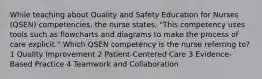 While teaching about Quality and Safety Education for Nurses (QSEN) competencies, the nurse states, "This competency uses tools such as flowcharts and diagrams to make the process of care explicit." Which QSEN competency is the nurse referring to? 1 Quality Improvement 2 Patient-Centered Care 3 Evidence-Based Practice 4 Teamwork and Collaboration