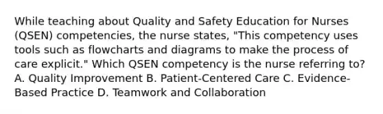 While teaching about Quality and Safety Education for Nurses (QSEN) competencies, the nurse states, "This competency uses tools such as flowcharts and diagrams to make the process of care explicit." Which QSEN competency is the nurse referring to? A. Quality Improvement B. Patient-Centered Care C. Evidence-Based Practice D. Teamwork and Collaboration