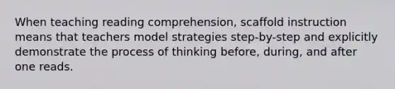 When teaching reading comprehension, scaffold instruction means that teachers model strategies step-by-step and explicitly demonstrate the process of thinking before, during, and after one reads.