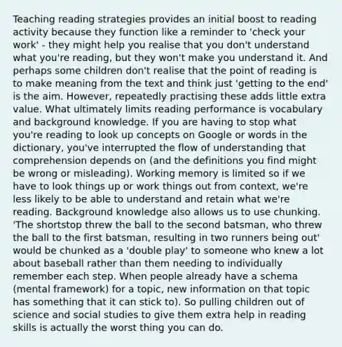 Teaching reading strategies provides an initial boost to reading activity because they function like a reminder to 'check your work' - they might help you realise that you don't understand what you're reading, but they won't make you understand it. And perhaps some children don't realise that the point of reading is to make meaning from the text and think just 'getting to the end' is the aim. However, repeatedly practising these adds little extra value. What ultimately limits reading performance is vocabulary and background knowledge. If you are having to stop what you're reading to look up concepts on Google or words in the dictionary, you've interrupted the flow of understanding that comprehension depends on (and the definitions you find might be wrong or misleading). Working memory is limited so if we have to look things up or work things out from context, we're less likely to be able to understand and retain what we're reading. Background knowledge also allows us to use chunking. 'The shortstop threw the ball to the second batsman, who threw the ball to the first batsman, resulting in two runners being out' would be chunked as a 'double play' to someone who knew a lot about baseball rather than them needing to individually remember each step. When people already have a schema (mental framework) for a topic, new information on that topic has something that it can stick to). So pulling children out of science and social studies to give them extra help in reading skills is actually the worst thing you can do.