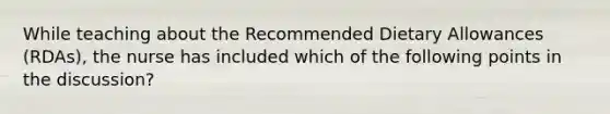 While teaching about the Recommended Dietary Allowances (RDAs), the nurse has included which of the following points in the discussion?