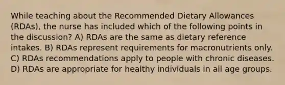 While teaching about the Recommended Dietary Allowances (RDAs), the nurse has included which of the following points in the discussion? A) RDAs are the same as dietary reference intakes. B) RDAs represent requirements for macronutrients only. C) RDAs recommendations apply to people with chronic diseases. D) RDAs are appropriate for healthy individuals in all age groups.