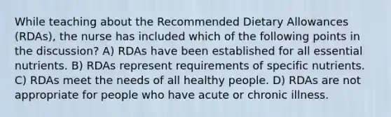 While teaching about the Recommended Dietary Allowances (RDAs), the nurse has included which of the following points in the discussion? A) RDAs have been established for all essential nutrients. B) RDAs represent requirements of specific nutrients. C) RDAs meet the needs of all healthy people. D) RDAs are not appropriate for people who have acute or chronic illness.