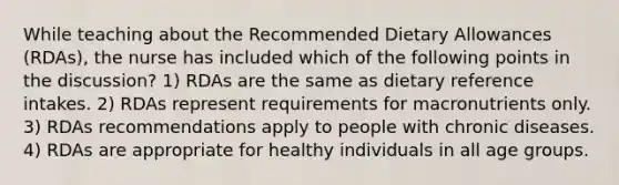 While teaching about the Recommended Dietary Allowances (RDAs), the nurse has included which of the following points in the discussion? 1) RDAs are the same as dietary reference intakes. 2) RDAs represent requirements for macronutrients only. 3) RDAs recommendations apply to people with chronic diseases. 4) RDAs are appropriate for healthy individuals in all age groups.