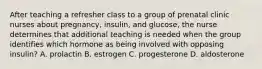 After teaching a refresher class to a group of prenatal clinic nurses about pregnancy, insulin, and glucose, the nurse determines that additional teaching is needed when the group identifies which hormone as being involved with opposing insulin? A. prolactin B. estrogen C. progesterone D. aldosterone