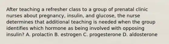 After teaching a refresher class to a group of prenatal clinic nurses about pregnancy, insulin, and glucose, the nurse determines that additional teaching is needed when the group identifies which hormone as being involved with opposing insulin? A. prolactin B. estrogen C. progesterone D. aldosterone