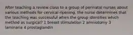 After teaching a review class to a group of perinatal nurses about various methods for cervical ripening, the nurse determines that the teaching was successful when the group identifies which method as surgical? 1 breast stimulation 2 amniotomy 3 laminaria 4 prostaglandin