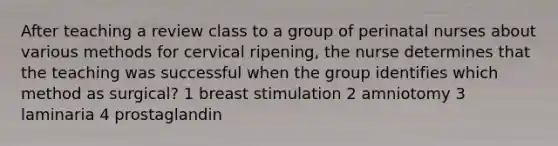 After teaching a review class to a group of perinatal nurses about various methods for cervical ripening, the nurse determines that the teaching was successful when the group identifies which method as surgical? 1 breast stimulation 2 amniotomy 3 laminaria 4 prostaglandin