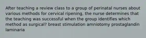 After teaching a review class to a group of perinatal nurses about various methods for cervical ripening, the nurse determines that the teaching was successful when the group identifies which method as surgical? breast stimulation amniotomy prostaglandin laminaria