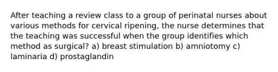 After teaching a review class to a group of perinatal nurses about various methods for cervical ripening, the nurse determines that the teaching was successful when the group identifies which method as surgical? a) breast stimulation b) amniotomy c) laminaria d) prostaglandin