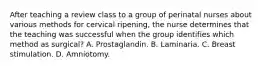 After teaching a review class to a group of perinatal nurses about various methods for cervical ripening, the nurse determines that the teaching was successful when the group identifies which method as surgical? A. Prostaglandin. B. Laminaria. C. Breast stimulation. D. Amniotomy.