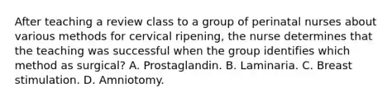 After teaching a review class to a group of perinatal nurses about various methods for cervical ripening, the nurse determines that the teaching was successful when the group identifies which method as surgical? A. Prostaglandin. B. Laminaria. C. Breast stimulation. D. Amniotomy.