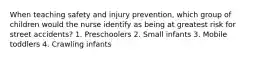 When teaching safety and injury prevention, which group of children would the nurse identify as being at greatest risk for street accidents? 1. Preschoolers 2. Small infants 3. Mobile toddlers 4. Crawling infants